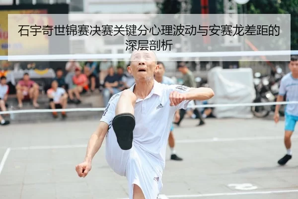 石宇奇世锦赛决赛关键分心理波动与安赛龙差距的深层剖析
