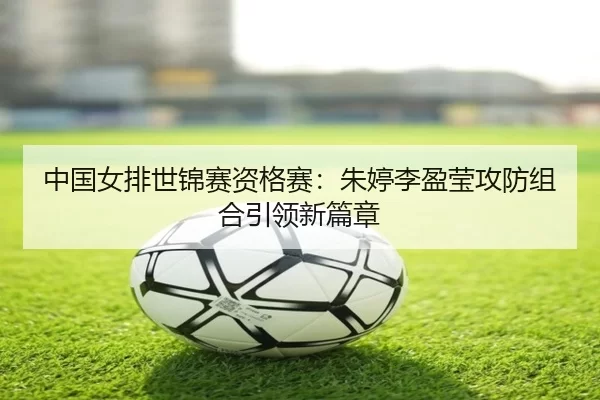 中国女排世锦赛资格赛：朱婷李盈莹攻防组合引领新篇章