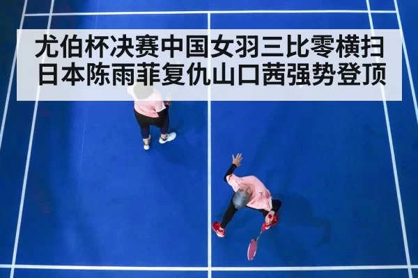 尤伯杯决赛中国女羽三比零横扫日本陈雨菲复仇山口茜强势登顶
