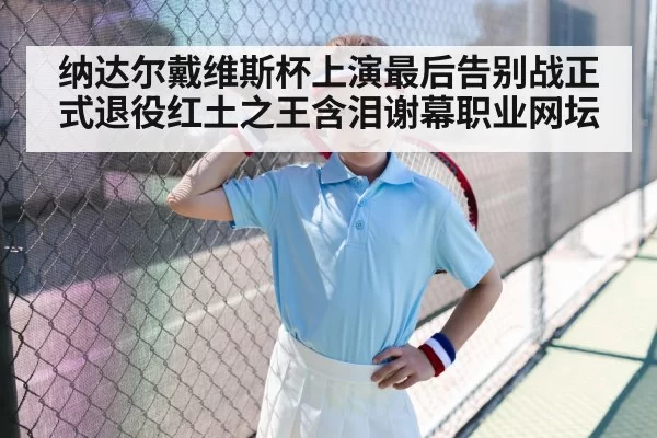 纳达尔戴维斯杯上演最后告别战正式退役红土之王含泪谢幕职业网坛