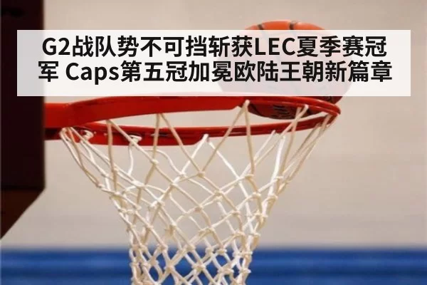 G2战队势不可挡斩获LEC夏季赛冠军 Caps第五冠加冕欧陆王朝新篇章